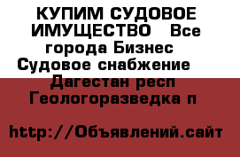 КУПИМ СУДОВОЕ ИМУЩЕСТВО - Все города Бизнес » Судовое снабжение   . Дагестан респ.,Геологоразведка п.